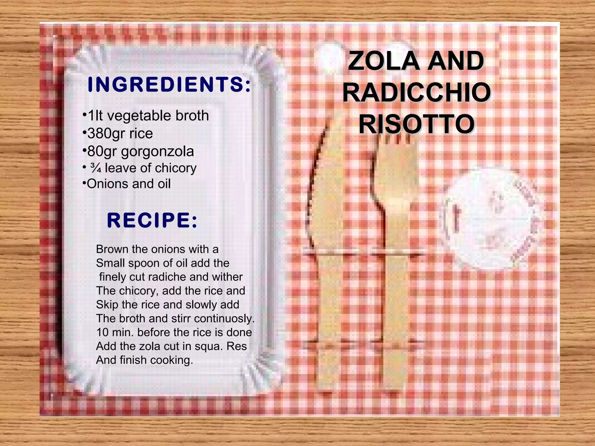 INGREDIENTS: 
RECIPE: 
ZZOOLLAA AANNDD 
RRAADDIICCCCHHIIOO 
•1lt vegetable broth RRIISSOOTTTTOO 
•380gr rice 
•80gr gorgonzola 
• ¾ leave of chicory 
•Onions and oil 
Brown the onions with a 
Small spoon of oil add the 
finely cut radiche and wither 
The chicory, add the rice and 
Skip the rice and slowly add 
The broth and stirr continuosly. 
10 min. before the rice is done 
Add the zola cut in squa. Res 
And finish cooking. 
 