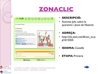 ZONACLIC DESCRIPCIÓ:   Activitat Jclic sobre la quaresma i Jesús de Nazaret. ADREÇA:   http://clic.xtec.cat/db/act_es.jsp?id=3255 IDIOMA:  Castellà ETAPA:  Primària AUTORES:CLAUDIA  ARANGO, PATRICIA SIGÜENZA, CRISTINA CHECA  I CRISTINA LORENTE 