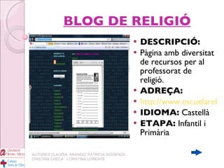 BLOG DE RELIGIÓ DESCRIPCIÓ: Pàgina amb diversitat de recursos per al professorat de religió. ADREÇA: http://www.escuelareli.blogspot.com IDIOMA:  Castellà ETAPA:  Infantil i Primària AUTORES:CLAUDIA  ARANGO, PATRICIA SIGÜENZA, CRISTINA CHECA  I CRISTINA LORENTE 