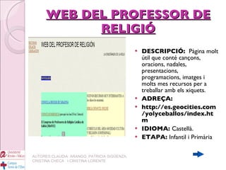 WEB DEL PROFESSOR DE RELIGIÓ DESCRIPCIÓ:  Pàgina molt útil que conté cançons, oracions, nadales, presentacions, programacions, imatges i molts mes recursos per a treballar amb els xiquets. ADREÇA: http://es.geocities.com/yolyceballos/index.htm IDIOMA:  Castellà. ETAPA:  Infantil i Primària AUTORES:CLAUDIA  ARANGO, PATRICIA SIGÜENZA, CRISTINA CHECA  I CRISTINA LORENTE 