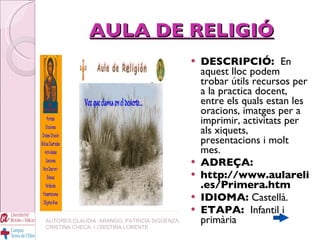 AULA DE RELIGIÓ DESCRIPCIÓ:  En aquest lloc podem trobar útils recursos per a la practica docent, entre els quals estan les oracions, imatges per a imprimir, activitats per als xiquets, presentacions i molt mes. ADREÇA: http://www.aulareli.es/Primera.htm IDIOMA:  Castellà. ETAPA:  Infantil i primària AUTORES:CLAUDIA  ARANGO, PATRICIA SIGÜENZA, CRISTINA CHECA  I CRISTINA LORENTE 