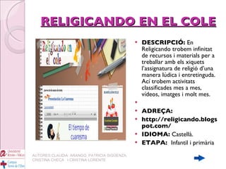 RELIGICANDO EN EL COLE DESCRIPCIÓ:  En Religicando trobem infinitat de recursos i materials per a treballar amb els xiquets l’assignatura de religió d’una manera lúdica i entretinguda.  Ací trobem activitats classificades mes a mes, vídeos, imatges i molt mes. ADREÇA: http://religicando.blogspot.com/ IDIOMA:  Castellà. ETAPA:  Infantil i primària AUTORES:CLAUDIA  ARANGO, PATRICIA SIGÜENZA, CRISTINA CHECA  I CRISTINA LORENTE 