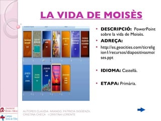 LA VIDA DE MOISÈS DESCRIPCIÓ:   PowerPoint sobre la vida de Moisès.  ADREÇA: http://es.geocities.com/ticreligion1/recursos/diapositivasmoises.ppt IDIOMA:  Castellà. ETAPA:  Primària. AUTORES:CLAUDIA  ARANGO, PATRICIA SIGÜENZA, CRISTINA CHECA  I CRISTINA LORENTE 