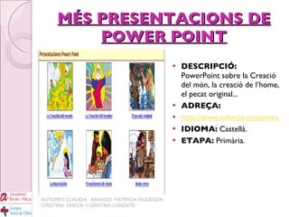 MÉS PRESENTACIONS DE POWER POINT DESCRIPCIÓ:   PowerPoint sobre la Creació del món, la creació de l’home, el pecat original... ADREÇA: http://www.infancia-misionera.com/prespower.htm IDIOMA:  Castellà. ETAPA:  Primària. AUTORES:CLAUDIA  ARANGO, PATRICIA SIGÜENZA, CRISTINA  CHECA  I CRISTINA LORENTE 