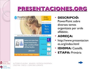 PRESENTACIONES.ORG DESCRIPCIÓ:  PowerPoint sobre diverses temes organitzats per orde alfabètic.   ADREÇA: http://www.presentaciones.org/index.html IDIOMA:  Castellà. ETAPA:  Primària   AUTORES:CLAUDIA  ARANGO, PATRICIA SIGÜENZA, CRISTINA  CHECA  I CRISTINA LORENTE 