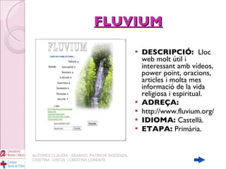 FLUVIUM DESCRIPCIÓ:  Lloc web molt útil i interessant amb vídeos, power point, oracions, articles i molta mes informació de la vida religiosa i espiritual. ADREÇA: http://www.fluvium.org/ IDIOMA:  Castellà. ETAPA:  Primària. AUTORES:CLAUDIA  ARANGO, PATRICIA SIGÜENZA, CRISTINA  CHECA  I CRISTINA LORENTE 
