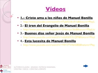 Vídeos 1.- Cristo ama a los niños de Manuel Bonilla http://www.youtube.com/watch?v=ITpbGU6vA1s&feature=PlayList&p=AED56E355BA1C8D7&index=2 2.-  El tren del Evangelio de Manuel Bonilla http://www.youtube.com/watch?v=2F6mrjur36s&feature=PlayList&p=AED56E355BA1C8D7&index=3 3.-  Buenos dias señor Jesús de Manuel Bonilla http://www.youtube.com/watch?v=adqK6fX2LQM&feature=PlayList&p=AED56E355BA1C8D7&index=4 4.-  Esta lucesita de Manuel Bonilla http://www.youtube.com/watch?v=Y0Y2TVA6G8E&feature=PlayList&p=AED56E355BA1C8D7&index=5 AUTORES:CLAUDIA  ARANGO, PATRICIA SIGÜENZA, CRISTINA  CHECA  I CRISTINA LORENTE 