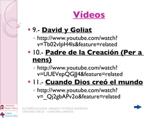 Vídeos 9.-  David y Goliat http://www.youtube.com/watch?v=Tb02vIpH4Is&feature=related 10.-  Padre de la Creación (Per a  nens) http://www.youtube.com/watch?v=UUEVepQGJJ4&feature=related 11.-  Cuando Dios creó el mundo http://www.youtube.com/watch?v=_Qj2gbAPv2o&feature=related AUTORES:CLAUDIA  ARANGO, PATRICIA SIGÜENZA, CRISTINA CHECA  I CRISTINA LORENTE 