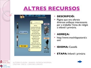 ALTRES RECURSOS DESCRIPCIÓ:  Pàgina que ens ofereix diversos enllaços interessants per a treballar l’àrea de religió a infantil i primària. ADREÇA:   http://www.mochilapastoral.com/ IDIOMA:  Castellà ETAPA:  Infantil i primària   AUTORES:CLAUDIA  ARANGO, PATRICIA SIGÜENZA, CRISTINA  CHECA  I CRISTINA LORENTE 