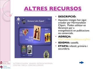 ALTRES RECURSOS DESCRIPCIÓ:   Aquestes imatges han sigut creador per Hermanoleon Clipart. Poden utilitzar-se librement per a  evangelització en publicacions no comercials. ADREÇA:   http://www.cruzblanca.org/hermanoleon/color/index.htm IDIOMA:  castellà. ETAPA:  infantil, primària i secundària. AUTORES:CLAUDIA  ARANGO, PATRICIA SIGÜENZA, CRISTINA  CHECA  I CRISTINA LORENTE 