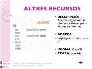 ALTRES RECURSOS DESCRIPCIÓ:  Aquesta pàgina web té diverses activitats per a fer des de Internet. ADREÇA:   http://aprimaria.iespana.es/ IDIOMA:  Castellà ETAPA:  primària. AUTORES:CLAUDIA  ARANGO, PATRICIA SIGÜENZA, CRISTINA  CHECA  I CRISTINA LORENTE 