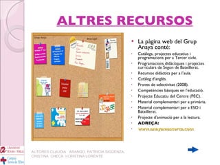 ALTRES RECURSOS La pàgina web del Grup Anaya conté: Catàlegs, projectes educatius i programacions per a Tercer cicle. Programacions didàctiques i projectes curriculars de Segon de Batxillerat. Recursos didàctics per a l’aula. Catàleg d’anglès. Proves de selectivitat (2008). Competències bàsiques en l’educació. Projecte Educatiu del Centre (PEC). Material complementari per a primària. Material complementari per a ESO i Batxillerat. Projecte d’animació per a la lectura. ADREÇA:  www.anayamascerca.com AUTORES:CLAUDIA  ARANGO, PATRICIA SIGÜENZA, CRISTINA  CHECA  I CRISTINA LORENTE 