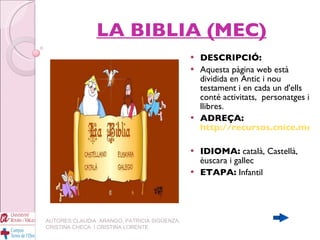 LA BIBLIA (MEC) DESCRIPCIÓ: Aquesta pàgina web està dividida en Antic i nou testament i en cada un d'ells conté activitats,  personatges i llibres.  ADREÇA:   http://recursos.cnice.mec.es/bibliainfantil/ IDIOMA:  català, Castellà, èuscara i gallec ETAPA:  Infantil   AUTORES:CLAUDIA  ARANGO, PATRICIA SIGÜENZA, CRISTINA CHECA  I CRISTINA LORENTE 