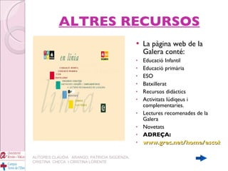 ALTRES RECURSOS La pàgina web de la Galera conté: Educació Infantil Educació primària ESO Batxillerat Recursos didàctics Activitats lúdiqeus i complementaries. Lectures recomenades de la Galera Novetats ADREÇA: www.grec.net/home/escolar/index AUTORES:CLAUDIA  ARANGO, PATRICIA SIGÜENZA, CRISTINA  CHECA  I CRISTINA LORENTE 