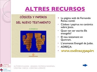 ALTRES RECURSOS La página web de Fernando Renau conté: Còdexs i papirus no canònics sobre Jesús. Quan van ser escrits Els evangelis? El nou testament en Qumram. L’anomenat Evangeli de Judas. ADREÇA: www.codicesypapiros.com AUTORES:CLAUDIA  ARANGO, PATRICIA SIGÜENZA, CRISTINA  CHECA  I CRISTINA LORENTE 