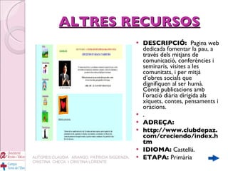 ALTRES RECURSOS DESCRIPCIÓ:  Pagina web dedicada fomentar la pau, a través dels mitjans de comunicació, conferències i seminaris, visites a les comunitats, i per mitjà d’obres socials que dignifiquen al ser humà. Conté publicacions amb l’oració diària dirigida als xiquets, contes, pensaments i oracions. . ADREÇA: http://www.clubdepaz.com/creciendo/index.htm IDIOMA:  Castellà. ETAPA:  Primària AUTORES:CLAUDIA  ARANGO, PATRICIA SIGÜENZA, CRISTINA  CHECA  I CRISTINA LORENTE 