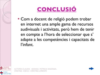 CONCLUSIÓ Com a docent de religió podem trobar en internet una ample gama de recursos audivisuals i activitats, però hem de tenir en compte a l’hora de seleccionar que s’ adapte a les competències i capacitats de l’infant. AUTORES:CLAUDIA  ARANGO, PATRICIA SIGÜENZA, CRISTINA  CHECA  I CRISTINA LORENTE 