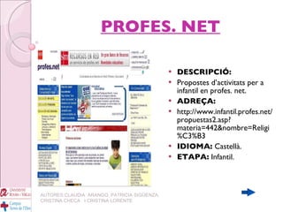 PROFES. NET DESCRIPCIÓ: Propostes d’activitats per a infantil en profes. net. ADREÇA: http://www.infantil.profes.net/propuestas2.asp?materia=442&nombre=Religi%C3%B3 IDIOMA:  Castellà. ETAPA:  Infantil.   AUTORES:CLAUDIA  ARANGO, PATRICIA SIGÜENZA, CRISTINA CHECA  I CRISTINA LORENTE 
