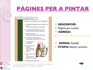 PÀGINES PER A PINTAR DESCRIPCIÓ: Pàgines per a pintar. ADREÇA: http://christiananswers.net/spanish/kids/clr-indx-s.html I DIOMA:  Castellà. ETAPA:  Infantil i primària. AUTORES:CLAUDIA  ARANGO, PATRICIA SIGÜENZA, CRISTINA CHECA  I CRISTINA LORENTE 