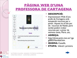 PÀGINA WEB D’UNA PROFESSORA DE CARTAGENA DESCRIPCIÓ: Impressionant Web d’una profe de Cartagena amb estupends recursos per a pintar. Aquest és el link per els  recursos de Nadal, però també podem trobar recursos per a pintar de setmana santa, Maria ,etc. ADREÇA: http://almez.pntic.mec.es/~jgag0003/Navidad.htm IDIOMA:  Castellà. ETAPA:   Infantil i primària   AUTORES:CLAUDIA  ARANGO, PATRICIA SIGÜENZA, CRISTINA CHECA  I CRISTINA LORENTE 