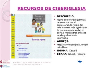 RECURSOS DE CIBERIGLESIA DESCRIPCIÓ: Pàgina que ofereix quantitat de recursos per al professorat de religió. Un dels aspectes més significatius és que un mateix enllaç et porta a molts altres enllaços en els quals obtenir informació ADREÇA: http://www.ciberiglesia.net/principal.htm IDIOMA:  Castellà ETAPA:  Infantil i Primària AUTORES:CLAUDIA ARANGO, PATRICIA SIGÜENZA, CRISTINA CHECA I CRISTINA LORENTE 