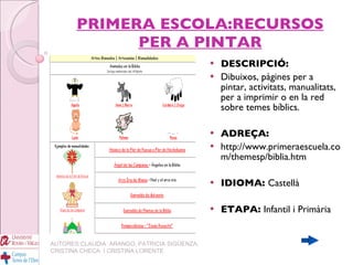 PRIMERA ESCOLA:RECURSOS PER A PINTAR DESCRIPCIÓ: Dibuixos, pàgines per a pintar, activitats, manualitats, per a imprimir o en la red sobre temes bíblics. ADREÇA: http://www.primeraescuela.com/themesp/biblia.htm IDIOMA:  Castellà ETAPA:  Infantil i Primària   AUTORES:CLAUDIA  ARANGO, PATRICIA SIGÜENZA, CRISTINA CHECA  I CRISTINA LORENTE 