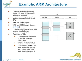8.18 Silberschatz, Galvin and Gagne ©2013
Operating System Concepts – 9th Edition
Example: ARM Architecture
 Dominant mobile platform chip
(Apple iOS and Google Android
devices for example)
 Modern, energy efficient, 32-bit
CPU
 4 KB and 16 KB pages
 1 MB and 16 MB pages (termed
sections)
 One-level paging for sections, two-
level for smaller pages
 Two levels of TLBs
 Outer level has two micro
TLBs (one data, one
instruction)
 Inner is single main TLB
 First inner is checked, on
miss outers are checked,
and on miss page table
walk performed by CPU
outer page inner page offset
4-KB
or
16-KB
page
1-MB
or
16-MB
section
32 bits
 
