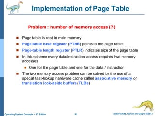 8.8 Silberschatz, Galvin and Gagne ©2013
Operating System Concepts – 9th Edition
Implementation of Page Table
 Page table is kept in main memory
 Page-table base register (PTBR) points to the page table
 Page-table length register (PTLR) indicates size of the page table
 In this scheme every data/instruction access requires two memory
accesses
 One for the page table and one for the data / instruction
 The two memory access problem can be solved by the use of a
special fast-lookup hardware cache called associative memory or
translation look-aside buffers (TLBs)
Problem : number of memory access (?)
 