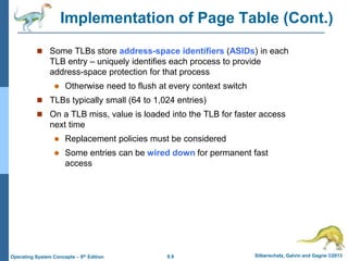 8.9 Silberschatz, Galvin and Gagne ©2013
Operating System Concepts – 9th Edition
Implementation of Page Table (Cont.)
 Some TLBs store address-space identifiers (ASIDs) in each
TLB entry – uniquely identifies each process to provide
address-space protection for that process
 Otherwise need to flush at every context switch
 TLBs typically small (64 to 1,024 entries)
 On a TLB miss, value is loaded into the TLB for faster access
next time
 Replacement policies must be considered
 Some entries can be wired down for permanent fast
access
 