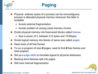 8.1 Silberschatz, Galvin and Gagne ©2013
Operating System Concepts – 9th Edition
Paging
 Physical address space of a process can be noncontiguous;
process is allocated physical memory whenever the latter is
available
 Avoids external fragmentation
 Avoids problem of varying sized memory chunks
 Divide physical memory into fixed-sized blocks called frames
 Size is power of 2, between 512 bytes and 16 Mbytes
 Divide logical memory into blocks of same size called pages
 Keep track of all free frames
 To run a program of size N pages, need to find N free frames and
load program
 Set up a page table to translate logical to physical addresses
 Backing store likewise split into pages
 Still have Internal fragmentation
 