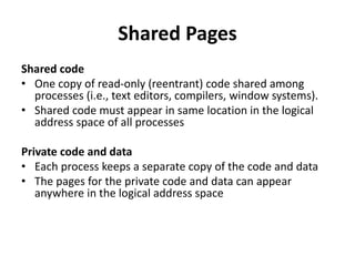Shared Pages
Shared code
• One copy of read-only (reentrant) code shared among
processes (i.e., text editors, compilers, window systems).
• Shared code must appear in same location in the logical
address space of all processes
Private code and data
• Each process keeps a separate copy of the code and data
• The pages for the private code and data can appear
anywhere in the logical address space
 