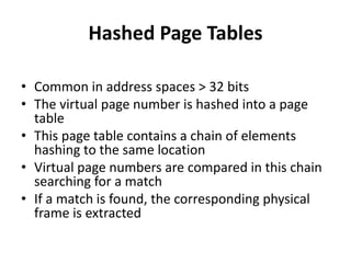 Hashed Page Tables
• Common in address spaces > 32 bits
• The virtual page number is hashed into a page
table
• This page table contains a chain of elements
hashing to the same location
• Virtual page numbers are compared in this chain
searching for a match
• If a match is found, the corresponding physical
frame is extracted
 