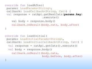 override fun loadAfter(
params: LoadParams<String>,
callback: LoadCallback<String, Cat>) {
val response = catApi.getNextCats(params.key)
.execute()
val body = response.body()
callback.onResult(body.cats, body.after)
}
override fun loadInitial(
params: LoadInitialParams<String>,
callback: LoadInitialCallback<String, Cat>) {
val response = catApi.getCats().execute()
val body = response.body()
callback.onResult(body.cats,
body.before, body.after)
}
 