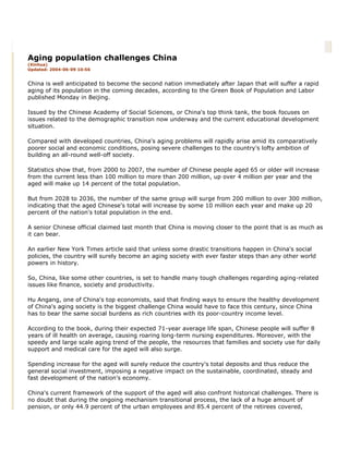 Aging population challenges China
(Xinhua)
Updated: 2004-06-09 10:56
China is well anticipated to become the second nation immediately after Japan that will suffer a rapid
aging of its population in the coming decades, according to the Green Book of Population and Labor
published Monday in Beijing.
Issued by the Chinese Academy of Social Sciences, or China's top think tank, the book focuses on
issues related to the demographic transition now underway and the current educational development
situation.
Compared with developed countries, China's aging problems will rapidly arise amid its comparatively
poorer social and economic conditions, posing severe challenges to the country's lofty ambition of
building an all-round well-off society.
Statistics show that, from 2000 to 2007, the number of Chinese people aged 65 or older will increase
from the current less than 100 million to more than 200 million, up over 4 million per year and the
aged will make up 14 percent of the total population.
But from 2028 to 2036, the number of the same group will surge from 200 million to over 300 million,
indicating that the aged Chinese's total will increase by some 10 million each year and make up 20
percent of the nation's total population in the end.
A senior Chinese official claimed last month that China is moving closer to the point that is as much as
it can bear.
An earlier New York Times article said that unless some drastic transitions happen in China's social
policies, the country will surely become an aging society with ever faster steps than any other world
powers in history.
So, China, like some other countries, is set to handle many tough challenges regarding aging-related
issues like finance, society and productivity.
Hu Angang, one of China's top economists, said that finding ways to ensure the healthy development
of China's aging society is the biggest challenge China would have to face this century, since China
has to bear the same social burdens as rich countries with its poor-country income level.
According to the book, during their expected 71-year average life span, Chinese people will suffer 8
years of ill health on average, causing roaring long-term nursing expenditures. Moreover, with the
speedy and large scale aging trend of the people, the resources that families and society use for daily
support and medical care for the aged will also surge.
Spending increase for the aged will surely reduce the country's total deposits and thus reduce the
general social investment, imposing a negative impact on the sustainable, coordinated, steady and
fast development of the nation's economy.
China's current framework of the support of the aged will also confront historical challenges. There is
no doubt that during the ongoing mechanism transitional process, the lack of a huge amount of
pension, or only 44.9 percent of the urban employees and 85.4 percent of the retirees covered,
 
