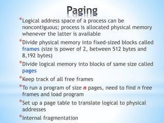 *Logical address space of a process can be
noncontiguous; process is allocated physical memory
whenever the latter is available
*Divide physical memory into fixed-sized blocks called
frames (size is power of 2, between 512 bytes and
8,192 bytes)
*Divide logical memory into blocks of same size called
pages
*Keep track of all free frames
*To run a program of size n pages, need to find n free
frames and load program
*Set up a page table to translate logical to physical
addresses
*Internal fragmentation
 