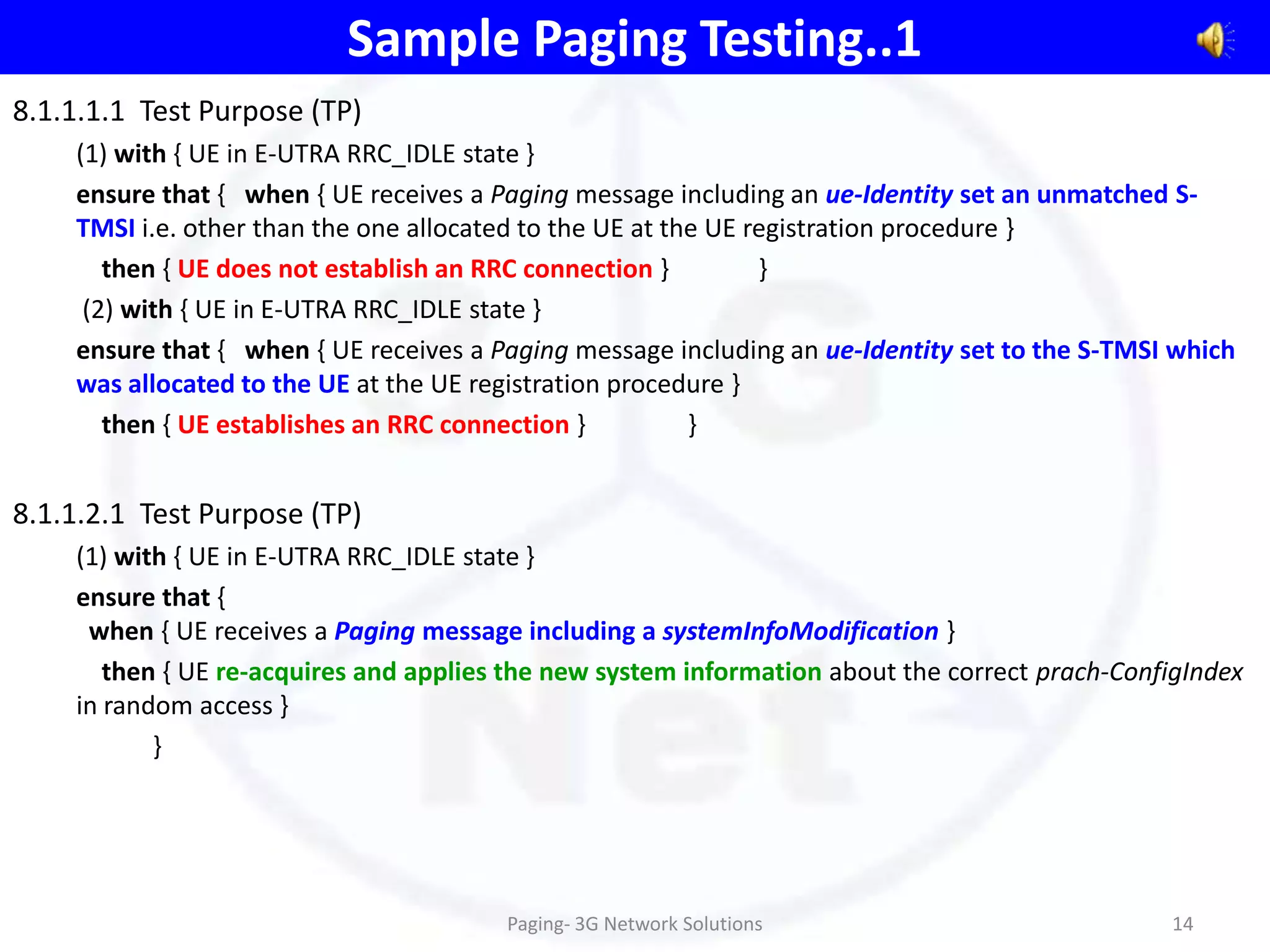 Sample Paging Testing..1
8.1.1.1.1 Test Purpose (TP)
    (1) with { UE in E-UTRA RRC_IDLE state }
    ensure that { when { UE receives a Paging message including an ue-Identity set an unmatched S-
    TMSI i.e. other than the one allocated to the UE at the UE registration procedure }
       then { UE does not establish an RRC connection }         }
     (2) with { UE in E-UTRA RRC_IDLE state }
    ensure that { when { UE receives a Paging message including an ue-Identity set to the S-TMSI which
    was allocated to the UE at the UE registration procedure }
       then { UE establishes an RRC connection }          }


8.1.1.2.1 Test Purpose (TP)
    (1) with { UE in E-UTRA RRC_IDLE state }
    ensure that {
     when { UE receives a Paging message including a systemInfoModification }
       then { UE re-acquires and applies the new system information about the correct prach-ConfigIndex
    in random access }
           }




                                        Paging- 3G Network Solutions                            14
 