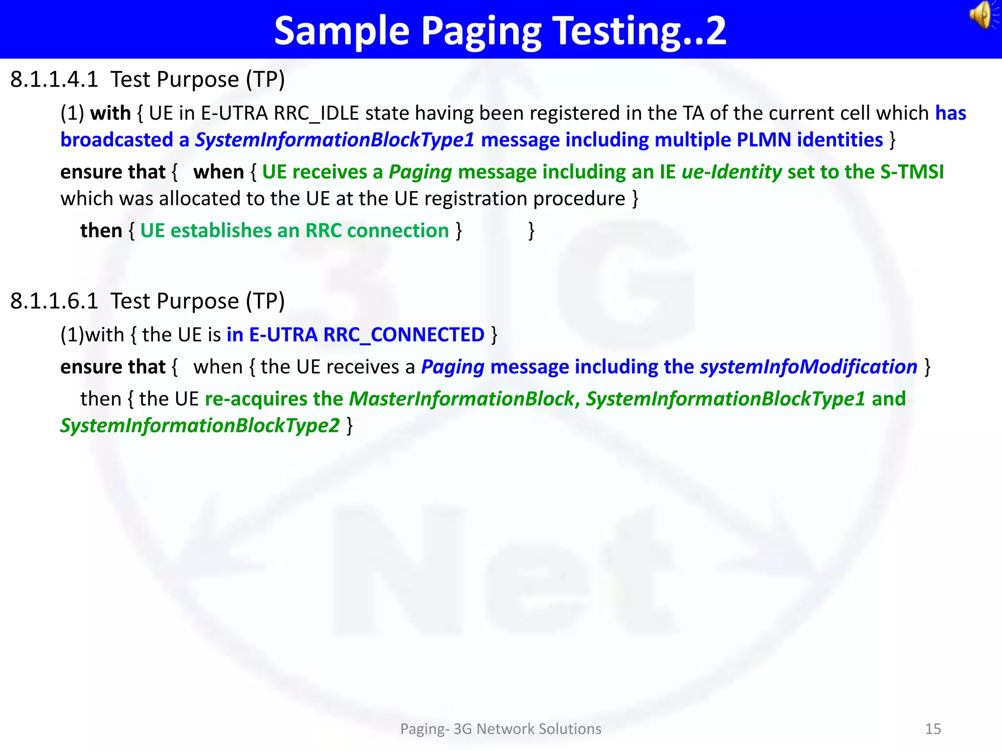 Sample Paging Testing..2
8.1.1.4.1 Test Purpose (TP)
    (1) with { UE in E-UTRA RRC_IDLE state having been registered in the TA of the current cell which has
    broadcasted a SystemInformationBlockType1 message including multiple PLMN identities }
    ensure that { when { UE receives a Paging message including an IE ue-Identity set to the S-TMSI
    which was allocated to the UE at the UE registration procedure }
      then { UE establishes an RRC connection }         }


8.1.1.6.1 Test Purpose (TP)
    (1)with { the UE is in E-UTRA RRC_CONNECTED }
    ensure that { when { the UE receives a Paging message including the systemInfoModification }
      then { the UE re-acquires the MasterInformationBlock, SystemInformationBlockType1 and
    SystemInformationBlockType2 }




                                         Paging- 3G Network Solutions                               15
 