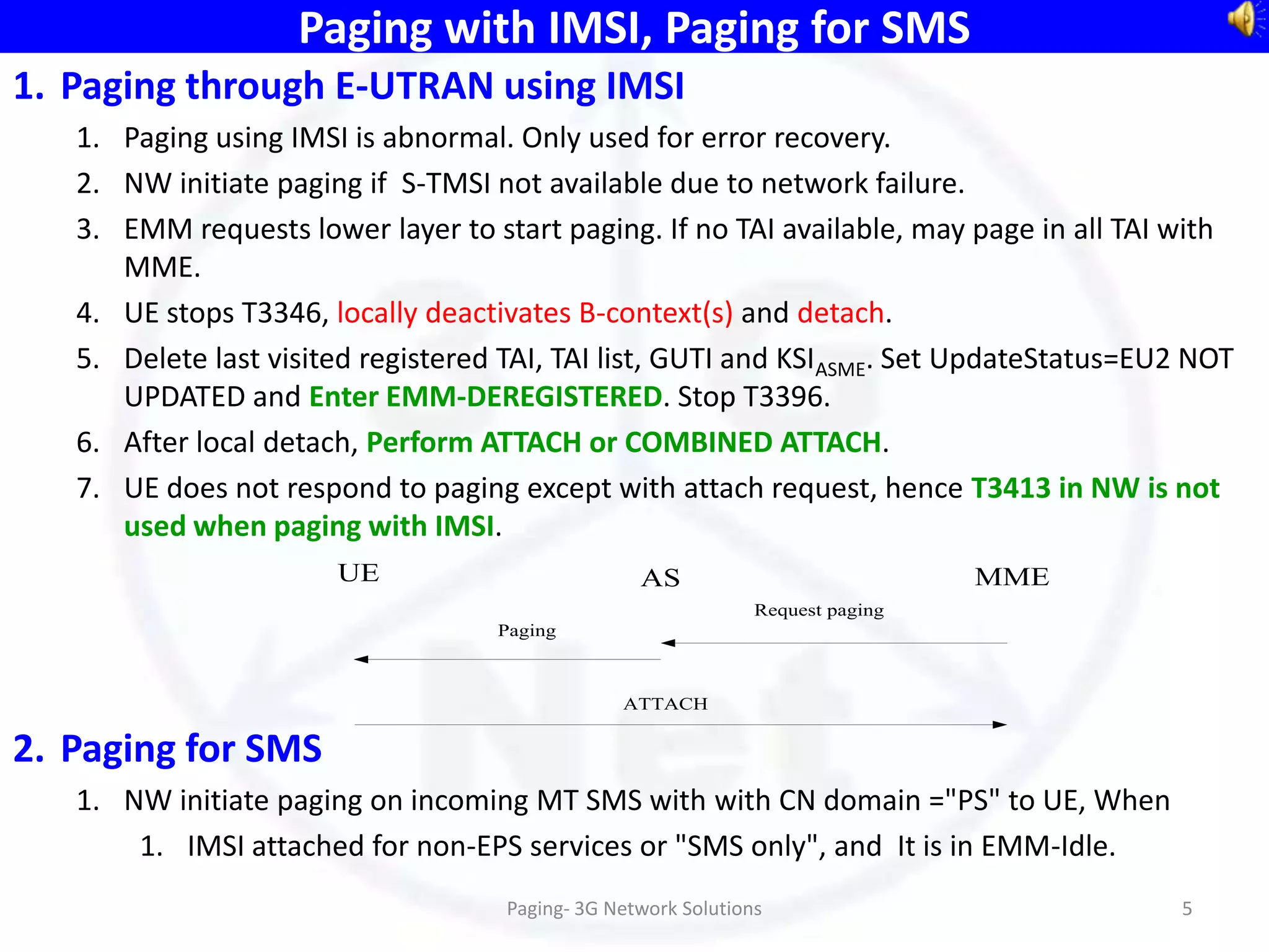 Paging with IMSI, Paging for SMS
1. Paging through E-UTRAN using IMSI
   1. Paging using IMSI is abnormal. Only used for error recovery.
   2. NW initiate paging if S-TMSI not available due to network failure.
   3. EMM requests lower layer to start paging. If no TAI available, may page in all TAI with
      MME.
   4. UE stops T3346, locally deactivates B-context(s) and detach.
   5. Delete last visited registered TAI, TAI list, GUTI and KSIASME. Set UpdateStatus=EU2 NOT
      UPDATED and Enter EMM-DEREGISTERED. Stop T3396.
   6. After local detach, Perform ATTACH or COMBINED ATTACH.
   7. UE does not respond to paging except with attach request, hence T3413 in NW is not
      used when paging with IMSI.
                       UE                         AS                            MME
                                                               Request paging
                                    Paging



                                                ATTACH


2. Paging for SMS
   1. NW initiate paging on incoming MT SMS with with CN domain ="PS" to UE, When
       1. IMSI attached for non-EPS services or "SMS only", and It is in EMM-Idle.
                                    Paging- 3G Network Solutions                         5
 