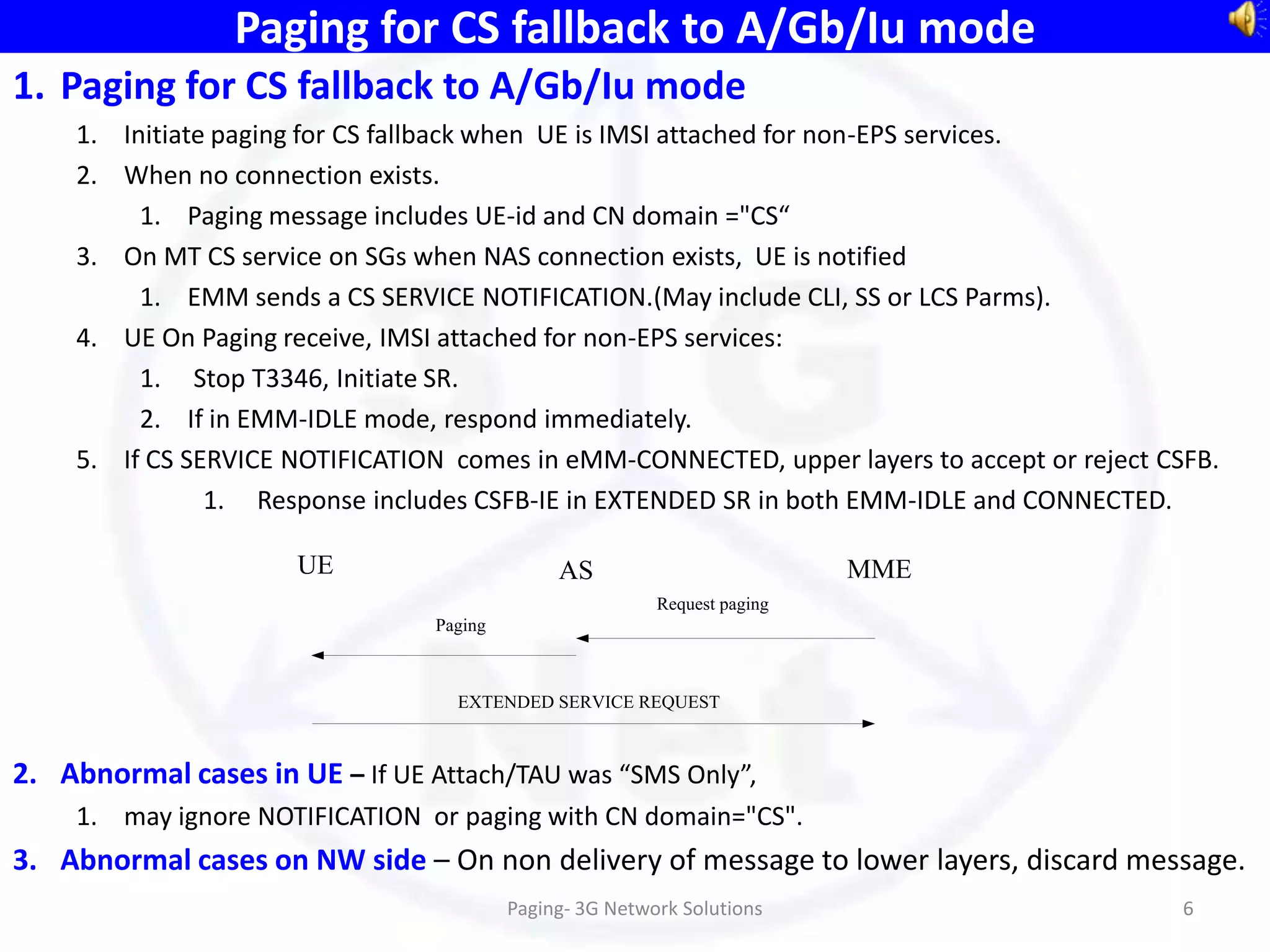 Paging for CS fallback to A/Gb/Iu mode
1. Paging for CS fallback to A/Gb/Iu mode
    1. Initiate paging for CS fallback when UE is IMSI attached for non-EPS services.
    2. When no connection exists.
         1. Paging message includes UE-id and CN domain ="CS“
    3. On MT CS service on SGs when NAS connection exists, UE is notified
         1. EMM sends a CS SERVICE NOTIFICATION.(May include CLI, SS or LCS Parms).
    4. UE On Paging receive, IMSI attached for non-EPS services:
         1. Stop T3346, Initiate SR.
         2. If in EMM-IDLE mode, respond immediately.
    5. If CS SERVICE NOTIFICATION comes in eMM-CONNECTED, upper layers to accept or reject CSFB.
               1. Response includes CSFB-IE in EXTENDED SR in both EMM-IDLE and CONNECTED.

                      UE                      AS                          MME
                                                         Request paging
                                Paging



                                  EXTENDED SERVICE REQUEST



2. Abnormal cases in UE – If UE Attach/TAU was “SMS Only”,
    1. may ignore NOTIFICATION or paging with CN domain="CS".
3. Abnormal cases on NW side – On non delivery of message to lower layers, discard message.
                                         Paging- 3G Network Solutions                        6
 