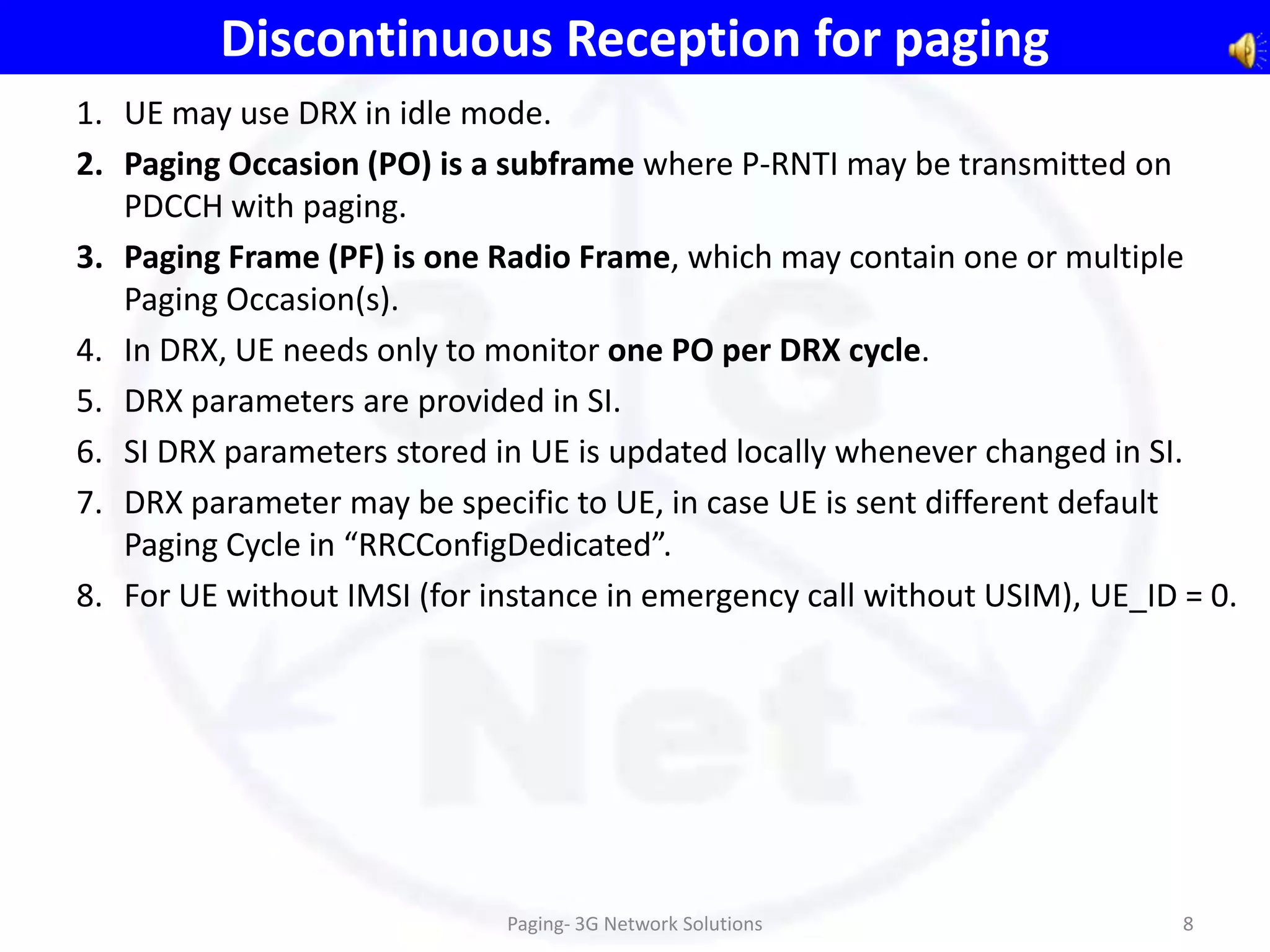 Discontinuous Reception for paging
1. UE may use DRX in idle mode.
2. Paging Occasion (PO) is a subframe where P-RNTI may be transmitted on
   PDCCH with paging.
3. Paging Frame (PF) is one Radio Frame, which may contain one or multiple
   Paging Occasion(s).
4. In DRX, UE needs only to monitor one PO per DRX cycle.
5. DRX parameters are provided in SI.
6. SI DRX parameters stored in UE is updated locally whenever changed in SI.
7. DRX parameter may be specific to UE, in case UE is sent different default
   Paging Cycle in “RRCConfigDedicated”.
8. For UE without IMSI (for instance in emergency call without USIM), UE_ID = 0.




                             Paging- 3G Network Solutions                   8
 