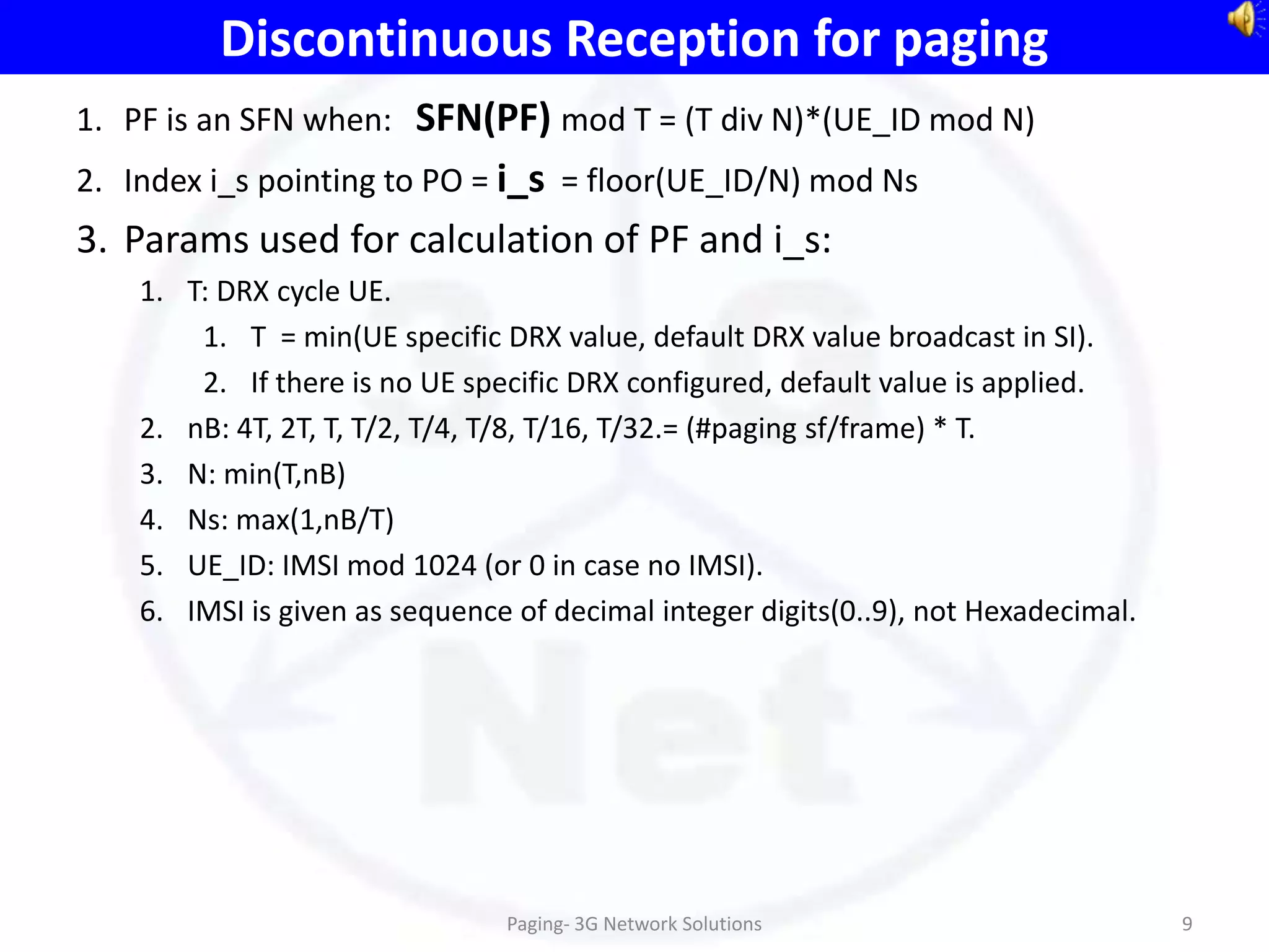 Discontinuous Reception for paging
1. PF is an SFN when: SFN(PF) mod T = (T div N)*(UE_ID mod N)
2. Index i_s pointing to PO = i_s = floor(UE_ID/N) mod Ns
3. Params used for calculation of PF and i_s:
    1. T: DRX cycle UE.
        1. T = min(UE specific DRX value, default DRX value broadcast in SI).
        2. If there is no UE specific DRX configured, default value is applied.
    2. nB: 4T, 2T, T, T/2, T/4, T/8, T/16, T/32.= (#paging sf/frame) * T.
    3. N: min(T,nB)
    4. Ns: max(1,nB/T)
    5. UE_ID: IMSI mod 1024 (or 0 in case no IMSI).
    6. IMSI is given as sequence of decimal integer digits(0..9), not Hexadecimal.




                                Paging- 3G Network Solutions                         9
 