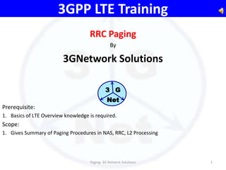 3GPP LTE Training
                                    RRC Paging
                                                By

                         3GNetwork Solutions

                                             3 G
                                              Net
Prerequisite:
1. Basics of LTE Overview knowledge is required.
Scope:
1. Gives Summary of Paging Procedures in NAS, RRC, L2 Processing




                                    Paging- 3G Network Solutions   1
 