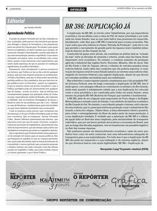 4     O REPÓRTER
                                                                       OPINIÃO
                                                                                                                    QUARTA-FEIRA, 30 de setembro de 2009




    Editorial
                        por Sandro Silvello                        BR 386: DUPLICAÇÃO JÁ
    Aprendendo Política                                              A duplicação da BR 386, no trecho entre Tabaí-Estrela, por sua importância
                                                                   econômica, foi escolhida como a obra do PAC de maior prioridade a ser reali-
      A sessão do projeto Vereador por um dia, realizada on-       zada em nosso Estado, mas ao que tudo indica essa promessa foi esquecida.
    tem, a princípio, pôde parecer uma iniciativa que apenas       Inicialmente, cabe dize que a BR 386 é essencial para a nossa economia. Não
    visa divulgar a câmara de Vereadores e seu proponente          é por outra que esta rodovia se chama “Estrada da Produção”, pois ela é a via
    junto aos meios de Comunicação. No entanto, para quem
                                                                   que permite o escoamento de grande parte da riqueza rural e também indus-
    esteve no Legislativo, foi fácil constatar que o projeto, de
                                                                   trial do Interior do Rio Grande do Sul.
    autoria do vereador César Busnello, vai bem mais além do
                                                                     Construída há quase meio século, ela constituiu na artéria vital na “eclosão
    que uma interpretação rasteira e superﬁcial. O que estava
    ensinando aos alunos, tanto os escolhidos como verea-
                                                                   da soja” entre as décadas de sessenta e setenta, sendo uma das bases desse
    dores, quanto os que estiveram como espectadores, que          importante ciclo econômico. No entanto, o contínuo aumento da produção
    existe ainda esperança de que se possam ter mudanças           agrícola e industrial das regiões Norte, Noroeste, Missões, Alto do Jacuí, Vale
    signiﬁcativas na política Partidária.                          do Rio Pardo e Vale do Taquari, elevou o trânsito de veículos pesados nessa
      Exatamente, pois inicialmente é preciso esclarecer           rodovia federal, muito além das condições que ela poderia suportar. A cons-
    aos leitores, que Política se faz no dia a dia de qualquer     trução da riqueza rural de nosso Estado saturou ao extremo essa rodovia vital,
    pessoa, seja nas suas relações pessoais ou proﬁssionais.       exigindo do Governo Federal a sua urgente duplicação, diante do que devem
    A Política Partidária, esta sim, se desenvolve através dos     ser tomadas medidas necessárias para sua viabilização.
    partidos políticos, dos candidatos, dos que exercem car-         Mas sobrevém o nosso espanto quando constatamos que o tão propalado PAC
    gos públicos tanto no Executivo , quanto no Legislativo.       do Governo Federal, nem de longe contempla a duplicação da BR 386. Isso é
    O que se mostrou ontem aos jovens vereadores, é que a          muito grave, com amargos reﬂexos no crescimento econômico do Rio Grande,
    Política partidária pode ser desenvolvida sem qualquer
                                                                   ainda mais quando é sobejamente sabido que a sua duplicação foi colocada
    tipo de trampo , acordo ou acerto. Que as notícias que
                                                                   como a obra prioritária a ser construída pela União em nosso Estado, antes
    constantemente pingam nos principais meios de Comu-
                                                                   mesmo da própria BR 448 (Rodovia do Parque) que também é fundamental.
    nicação, especialmente vindas de Brasília, não traduzem
    a realidade. Que as tentativas demagógicas de lançar o
                                                                     A BR 386, além de ser a ligação mais importante de Porto Alegre e da Região
    Brasil no meio de um problema que não é seu – falando          Metropolitana à metade norte do Estado, é um símbolo da história econômica
    no caso de Honduras – também fazem parte dos factóides         do Rio Grande do Sul. No entanto, o seu trânsito pesado e intenso, está colocan-
    ao qual nosso falastrão presidente esta acostumado.            do essa rodovia, que é a principal artéria da produção rural e industrial do Rio
      O que se mostrou a estes jovens e que certamente nos         Grande, a beira do colapso. Diante disso, a única alternativa viável e possível,
    dá esperança, é de que a Política Partidária pode ser feita    para evitar o estrangulamento do ﬂuxo da maior parte da nossa produção, é
    sem conchavos. Que os tramposos Sarney, Fernando               a sua duplicação imediata. É verdade que a saturação da BR 386 é o reﬂexo
    Collor , Renan Calheiros representam uma minoria , que         da opção feita no ﬁnal dos anos cinqüenta, pela exclusividade do transporte
    uma hora vai ter que cair do cavalo. Os jovens, compene-       rodoviário, que por um breve período até acelerou a economia do Brasil, mas
    trados em sua função de Legisladores, apresentaram uma         que ao longo das décadas seguintes, veio se transformar um pesadelo logístico
    série de requerimentos, que não deixam nada a dever aos        no ﬂuir das nossas riquezas.
    verdadeiros vereadores que atuam no Legislativo ijuiense.
                                                                     Não podemos pensar em desenvolvimento econômico, tanto do setor pro-
      Que a experiência que foi desenvolvida ontem possa ser-
                                                                   dutivo bem como do setor comercial, sem uma infra-estrutura adequada de
    vir de exemplo até mesmo para os nossos políticos. Eles
                                                                   transportes para a sua materialização. Por tudo isso é que a duplicação da BR
    que busquem se espelhar no que as crianças apresenta-
    ram, quem sabe discutindo mais os temas de interesse da
                                                                   386 não pode ser esquecida e a sua realização é de extrema urgência, diante
    comunidade e menos partindo para acusações pessoais            do que devemos buscar com muita legitimidade: BR 386 – Duplicação Já.
    e debates estéreis, que estão tomando conta das ultimas
    sessões do Legislativo. Enﬁm, que todos tenham clareza                                          Marquinho Lang*Deputado estadual (DEM)
    ou tentem apreender o que é fazer Política.
 