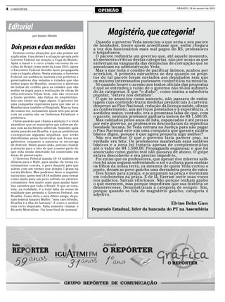 4   O REPÓRTER
                                                        OPINIÃO
                                                                                                 SÁBADO, 16 de janeiro de 2010




    Editorial
                   por Sandro Silvello
                                                             Magistério, que categoria!
                                                        Quando o governo Yeda anunciou o que seria o seu pacote
                                                      de bondades, houve quem acreditasse que, enfim chegara
     Dois pesos e duas medidas                        a vez dos funcionários mais mal pagos do RS, professores
      Existem certas situações que não podem ser      e brigadianos.
    explicadas. Uma delas é a situação gerada pelo      O pacote redimiria um governo que, até aquele momento,
    Governo Federal em relação a Copa do Mundo.       só merecera críticas destas categorias, não por acaso as que
    Após o fuzuê e o circo criado em torno da es-     estiveram na vanguarda das denúncias de corrupção que se
    colha do Brasil como sede da copa 2014, agora     amontoam na administração Yeda.
    o Executivo Federal decidiu fazer propaganda        Mas o que teria o condão de pacificar ânimos, acabou por
    com o chapéu alheio. Nesta semana, o Governo      acirrá-los. A primeira estranheza se deu quando os proje-
    Federal, em audiência mantida com prefeitos e     tos do tal pacote foram enviados aos deputados sem que
    governadores dos estados e cidades que vão        os maiores interessados pudessem conhecê-los na minúcia.
    sediar jogos do Mundial, anunciou a abertura        Só quando houve o acesso aos textos oficiais das propostas
    de linhas de crédito para as cidades que vão      é que se entendeu a razão de o governo não tê-los submeti-
    sediar os jogos para a realização de obras de     do às categorias. É que “o diabo”, como ensina a sabedoria
    infra-estrutura.Vejam bem, não são recursos
    a fundo perdido, são linhas de empréstimo.
                                                      popular, “estava nos detalhes”.
    Isso não existe em lugar algum. O governo fez
                                                        O que se anunciou como aumento, não passava de emba-
    uma campanha expressiva para que não só o
                                                      lagem cujo conteúdo trazia medidas prejudiciais à carreira:
    Mundial mas também a Olimpíada. Mas na hora       desprezo ao Piso Nacional, redução da licença-saúde, ultraje
    do vamos ver, novamente quem terá que arcar       ao conhecimento, aos serviços prestados e à experiência. A
    com os custos são os Governos Estaduais e         sordidez maior, contudo, era a promessa falsa de que, com
    prefeitura.                                       o pacote, nenhum professor ganharia menos de R$ 1.500,00.
      Outra questão que chama a atenção é o total       Mas calejados pelos anos de luta, espancados e até presos
    abandono que os municípios que sofreram da-       por este governo, os professores desconfiaram da repentina
    nos com as enchentes sofreram. Somente após       bondade tucana. Se Yeda entrara na Justiça para não pagar
    muita pressão em Brasília, é que as prefeituras   o Piso Nacional este sim uma conquista que garante salário
    conseguiram algumas migalhas, que serão           básico digno, porque é que agora proporia algo melhor?
    distribuídas pelos burocratas que ficam nos         Não era melhor. O que o governo fazia parecer piso, na
    gabinetes, enquanto a natureza se encarrega       verdade era teto. Os professores manteriam seus salários
    de destruir. Neste ponto aliás, preciso chamar    básicos e a nova lei trataria apenas de complementá-los
    a atenção para o fato de que a maior parte do     até o valor de R$ 1.500,00. Propaganda enganosa: o que foi
    que está sendo destruído foi construído em        anunciado como ganho real não passava de abono. O golpe
    áreas de preservação.                             estava descoberto e era preciso impedi-lo.
      O Governo Federal manda U$ 18 milhões de          Foi então que os professores, que apesar dos míseros salá-
    dólares para o Haiti, para ajudar, de forma ex-   rios há anos seguem enfrentando o sol e a chuva para ensinar
    tremamente correta, o povo daquele país que       os filhos da nossa terra, os mesmos de quem Yeda cortou o
    sofreu com um tremor que atingiu 7 graus na       ponto, deram ao povo gaúcho uma derradeira prova de valor.
    escala Richter. Mas podemos fazer o seguinte        Eles foram para a praça, e acamparam na praça e dormiram
    raciocínio: quem tem U$ 18 milhões para enviar    em colchonetes na praça. E de lá, fizeram ouvir suas vozes
    como ajuda para um povo sofrido no exterior,
    certamente tem muito mais para ajudar famí-
                                                      nos palácios. Saíram vitoriosos. Não porque tenham ganho
    lias carentes por todo o Brasil. O que se cons-
                                                      o que merecem, mas porque impediram que sua história se
    tata, na realidade, é a total falta de senso de
                                                      desmerecesse. Demonstraram a categoria de sempre. Sim,
    realidade que permeia o Governo Federal, em       porque quando se fala de magistério gaúcho, categoria é
    Brasília. Como diria o meu dileto amigo, depu-    adjetivo.
    tado federal Amaury Muller: “meu caro Silvello,
    Brasília é a ilha da fantasia”. E como o senhor                                           Elvino Bohn Gass
    está certo deputado. Falta somente chamar o
    Ricardo Montalban. Um bom final de semana!        Deputado Estadual, líder da bancada do PT na Assembleia
 