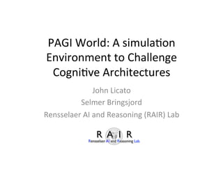 PAGI	
  World:	
  A	
  simula1on	
  
Environment	
  to	
  Challenge	
  
Cogni1ve	
  Architectures	
  
John	
  Licato	
  
Selmer	
  Bringsjord	
  
Rensselaer	
  AI	
  and	
  Reasoning	
  (RAIR)	
  Lab	
  
 