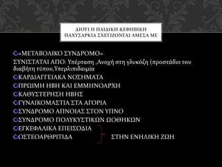 «ΜΕΤΑΒΟΛΙΚΟ ΣΥΝΔΡΟΜΟ»
ΣΥΝΙΣΤΑΤΑΙ ΑΠΟ: Υπέρταση ,Ανοχή στη γλυκόζη (προστάδιο του
διαβήτη τύπου,Υπερλιπιδαιμία
ΚΑΡΔΙΑΓΓΕΙΑΚΑ ΝΟΣΗΜΑΤΑ
ΠΡΩΙΜΗ ΗΒΗ ΚΑΙ ΕΜΜΗΝΟΑΡΧΗ
ΚΑΘΥΣΤΕΡΗΣΗ ΗΒΗΣ
ΓΥΝΑΙΚΟΜΑΣΤΙΑ ΣΤΑ ΑΓΟΡΙΑ
ΣΥΝΔΡΟΜΟ ΑΠΝΟΙΑΣ ΣΤΟΝ ΥΠΝΟ
ΣΥΝΔΡΟΜΟ ΠΟΛΥΚΥΣΤΙΚΩΝ ΩΟΘΗΚΩΝ
ΕΓΚΕΦΑΛΙΚΑ ΕΠΕΙΣΟΔΙΑ
ΟΣΤΕΟΑΡΘΡΙΤΙΔΑ ΣΤΗΝ ΕΝΗΛΙΚΗ ΖΩΗ
ΔΙΟΤΙ Η ΠΑΙΔΙΚΗ &ΕΦΗΒΙΚΗ
ΠΑΧΥΣΑΡΚΙΑ ΣΧΕΤΙΖΟΝΤΑΙ ΑΜΕΣΑ ΜΕ
 