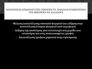  Μείωση κατανάλωσης σπιτικού φαγητού και αύξηση στην
κατανάλωση έτοιμου φαγητού από ταχυφαγία
 Αύξηση της ποσότητας που αντιστοιχεί στη μερίδα στα
εστιατόρια και στις συσκευασμένες τροφές
 Κατανάλωση τροφών μπροστά στην τηλεόραση
ΠΑΡΑΓΟΝΤΕΣ ΚΙΝΔΥΝΟΥ ΤΟΥΣ ΟΠΟΙΟΥΣ ΤΟ ΠΑΙΔΙ ΚΑΙ Η ΟΙΚΟΓΕΝΕΙΑ
ΤΟΥ ΜΠΟΡΟΥΝ ΝΑ ΑΛΛΑΞΟΥΝ
 