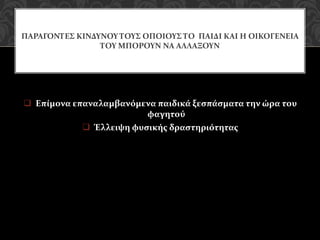  Επίμονα επαναλαμβανόμενα παιδικά ξεσπάσματα την ώρα του
φαγητού
 Έλλειψη φυσικής δραστηριότητας
ΠΑΡΑΓΟΝΤΕΣ ΚΙΝΔΥΝΟΥ ΤΟΥΣ ΟΠΟΙΟΥΣ ΤΟ ΠΑΙΔΙ ΚΑΙ Η ΟΙΚΟΓΕΝΕΙΑ
ΤΟΥ ΜΠΟΡΟΥΝ ΝΑ ΑΛΛΑΞΟΥΝ
 