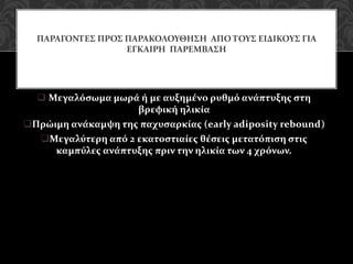 Μεγαλόσωμα μωρά ή με αυξημένο ρυθμό ανάπτυξης στη
βρεφική ηλικία
Πρώιμη ανάκαμψη της παχυσαρκίας (early adiposity rebound)
Μεγαλύτερη από 2 εκατοστιαίες θέσεις μετατόπιση στις
καμπύλες ανάπτυξης πριν την ηλικία των 4 χρόνων.
ΠΑΡΑΓΟΝΤΕΣ ΠΡΟΣ ΠΑΡΑΚΟΛΟΥΘΗΣΗ ΑΠΟ ΤΟΥΣ ΕΙΔΙΚΟΥΣ ΓΙΑ
ΕΓΚΑΙΡΗ ΠΑΡΕΜΒΑΣΗ
 