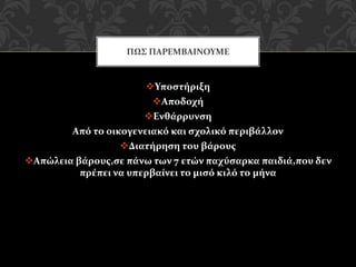 Υποστήριξη
Αποδοχή
Ενθάρρυνση
Από το οικογενειακό και σχολικό περιβάλλον
Διατήρηση του βάρους
Απώλεια βάρους,σε πάνω των 7 ετών παχύσαρκα παιδιά,που δεν
πρέπει να υπερβαίνει το μισό κιλό το μήνα
ΠΩΣ ΠΑΡΕΜΒΑΙΝΟΥΜΕ
 